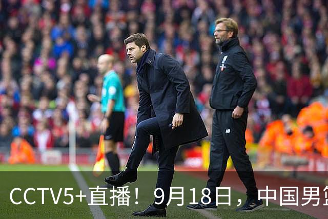 CCTV5+直播！9月18日，中国男篮vs日本，勿忘国耻，中国必胜